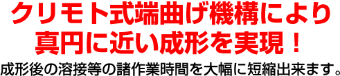 クリモト式端曲げ機構により限りなく真円に近い成形を実現！